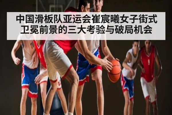 中国滑板队亚运会崔宸曦女子街式卫冕前景的三大考验与破局机会
